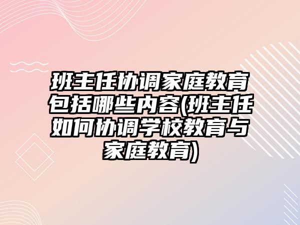 班主任協(xié)調(diào)家庭教育包括哪些內(nèi)容(班主任如何協(xié)調(diào)學(xué)校教育與家庭教育)