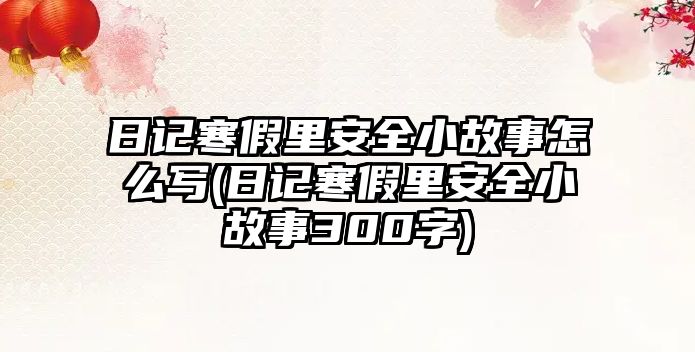 日記寒假里安全小故事怎么寫(日記寒假里安全小故事300字)