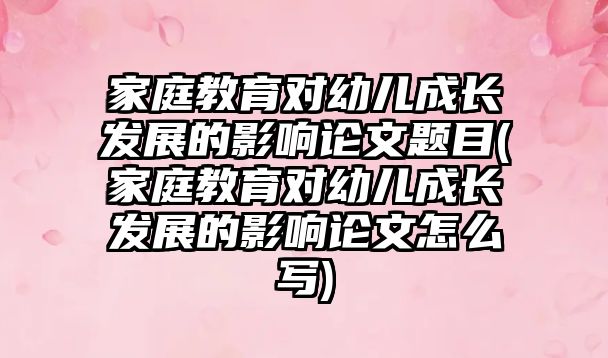 家庭教育對幼兒成長發(fā)展的影響論文題目(家庭教育對幼兒成長發(fā)展的影響論文怎么寫)