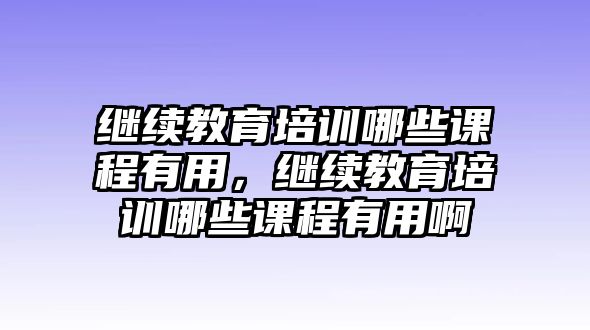 繼續(xù)教育培訓(xùn)哪些課程有用，繼續(xù)教育培訓(xùn)哪些課程有用啊