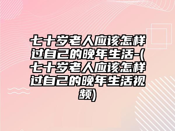 七十歲老人應(yīng)該怎樣過自己的晚年生活-(七十歲老人應(yīng)該怎樣過自己的晚年生活視頻)