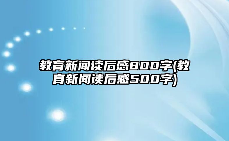 教育新聞讀后感800字(教育新聞讀后感500字)