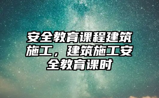 安全教育課程建筑施工，建筑施工安全教育課時