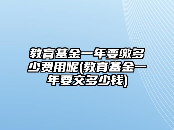 教育基金一年要繳多少費(fèi)用呢(教育基金一年要交多少錢)