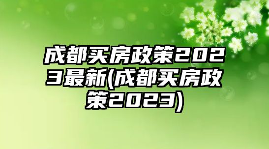 成都買房政策2023最新(成都買房政策2023)