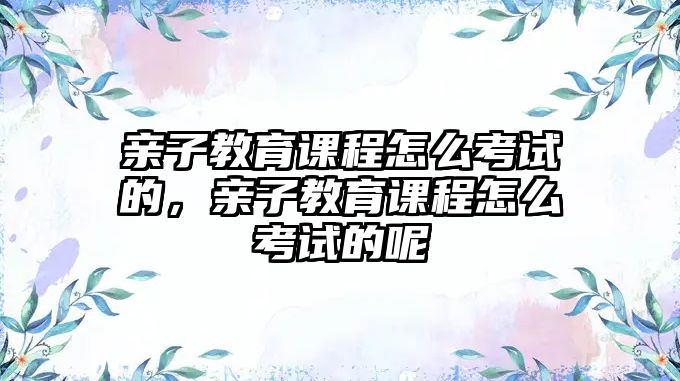 親子教育課程怎么考試的，親子教育課程怎么考試的呢