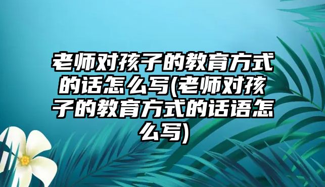 老師對(duì)孩子的教育方式的話怎么寫(老師對(duì)孩子的教育方式的話語(yǔ)怎么寫)