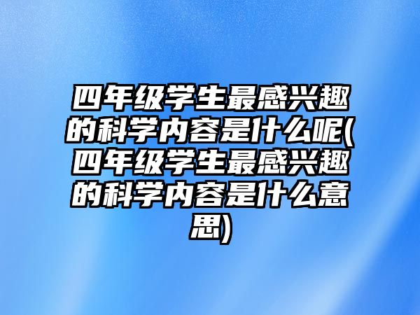 四年級(jí)學(xué)生最感興趣的科學(xué)內(nèi)容是什么呢(四年級(jí)學(xué)生最感興趣的科學(xué)內(nèi)容是什么意思)