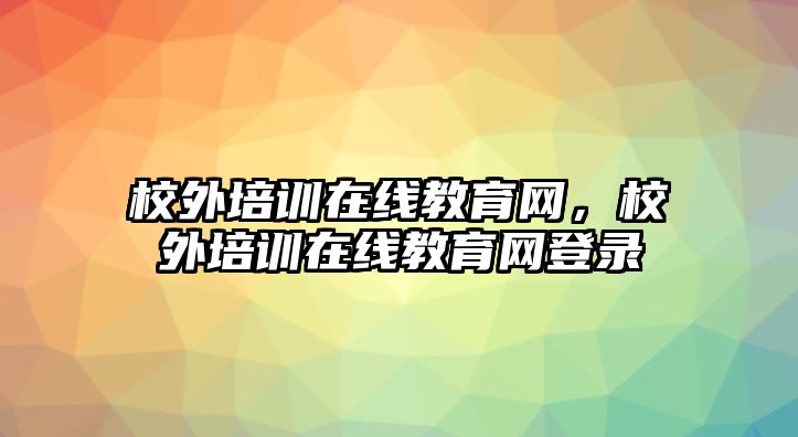 校外培訓(xùn)在線教育網(wǎng)，校外培訓(xùn)在線教育網(wǎng)登錄