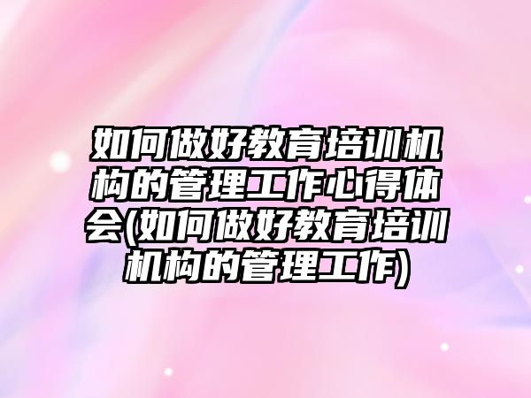 如何做好教育培訓機構(gòu)的管理工作心得體會(如何做好教育培訓機構(gòu)的管理工作)