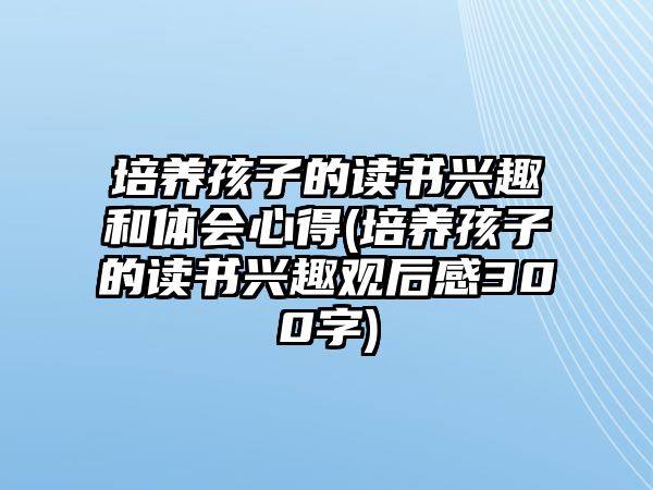 培養(yǎng)孩子的讀書興趣和體會心得(培養(yǎng)孩子的讀書興趣觀后感300字)