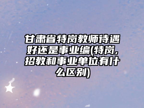 甘肅省特崗教師待遇好還是事業(yè)編(特崗,招教和事業(yè)單位有什么區(qū)別)