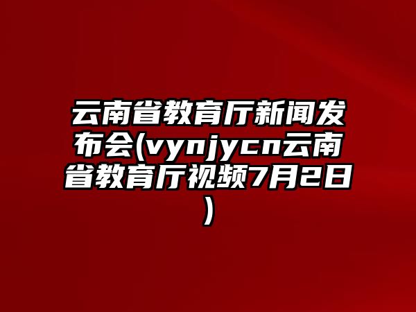 云南省教育廳新聞發(fā)布會(huì)(vynjycn云南省教育廳視頻7月2日)