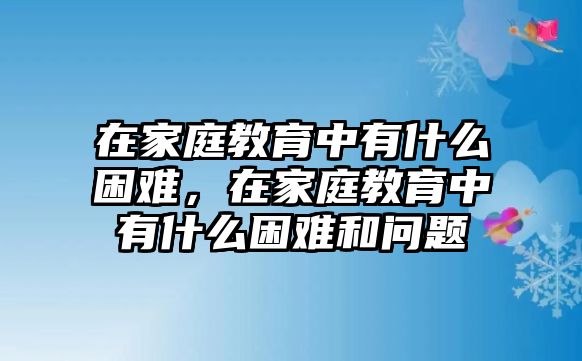 在家庭教育中有什么困難，在家庭教育中有什么困難和問題