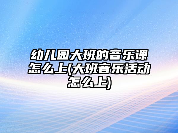 幼兒園大班的音樂課怎么上(大班音樂活動怎么上)