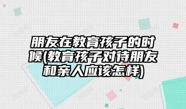 朋友在教育孩子的時(shí)候(教育孩子對(duì)待朋友和親人應(yīng)該怎樣)