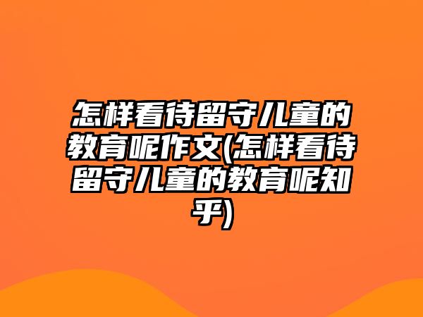 怎樣看待留守兒童的教育呢作文(怎樣看待留守兒童的教育呢知乎)