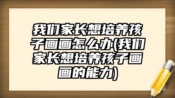 我們家長想培養(yǎng)孩子畫畫怎么辦(我們家長想培養(yǎng)孩子畫畫的能力)