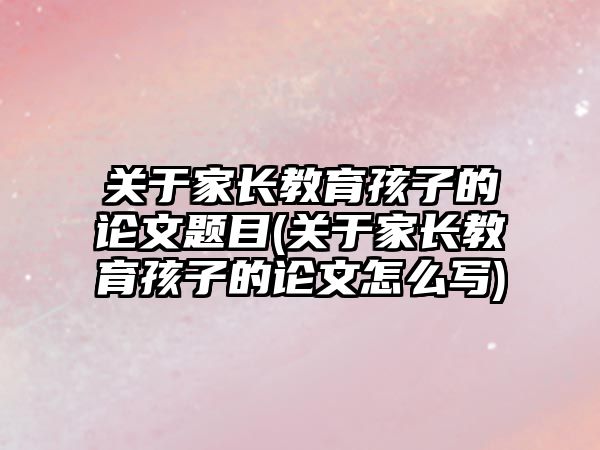 關于家長教育孩子的論文題目(關于家長教育孩子的論文怎么寫)