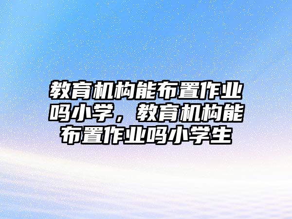 教育機(jī)構(gòu)能布置作業(yè)嗎小學(xué)，教育機(jī)構(gòu)能布置作業(yè)嗎小學(xué)生