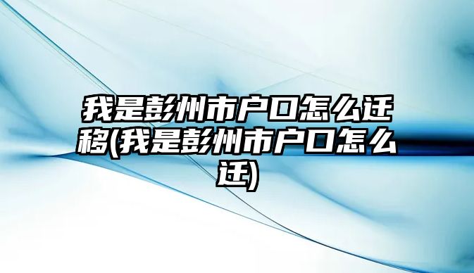 我是彭州市戶口怎么遷移(我是彭州市戶口怎么遷)