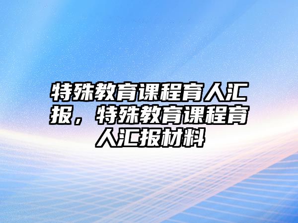 特殊教育課程育人匯報，特殊教育課程育人匯報材料