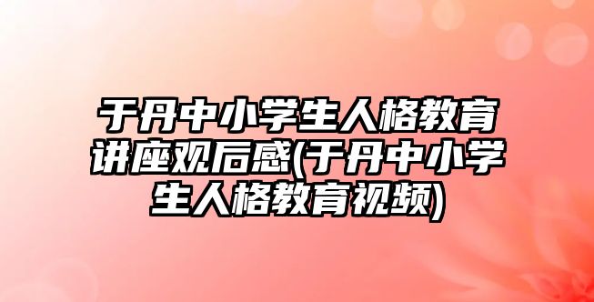 于丹中小學(xué)生人格教育講座觀后感(于丹中小學(xué)生人格教育視頻)