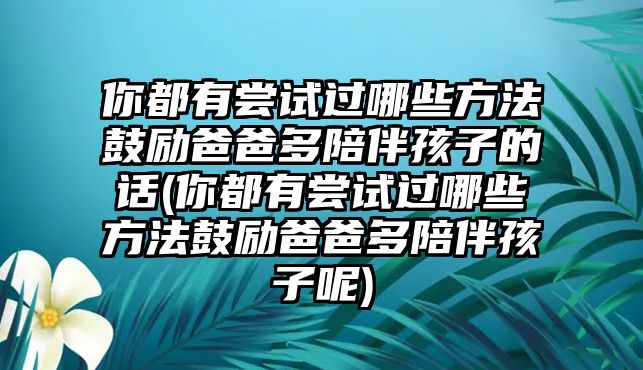 你都有嘗試過哪些方法鼓勵爸爸多陪伴孩子的話(你都有嘗試過哪些方法鼓勵爸爸多陪伴孩子呢)