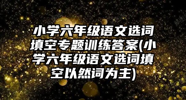 小學(xué)六年級語文選詞填空專題訓(xùn)練答案(小學(xué)六年級語文選詞填空以然詞為主)