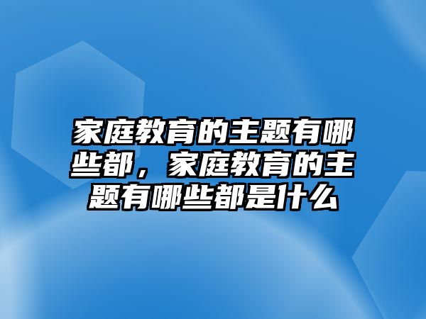 家庭教育的主題有哪些都，家庭教育的主題有哪些都是什么