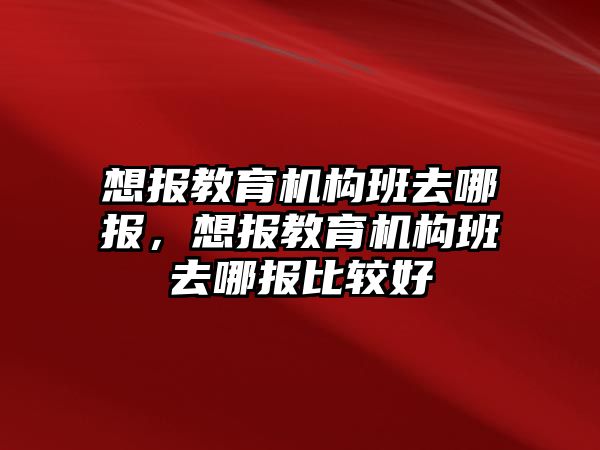 想報教育機(jī)構(gòu)班去哪報，想報教育機(jī)構(gòu)班去哪報比較好