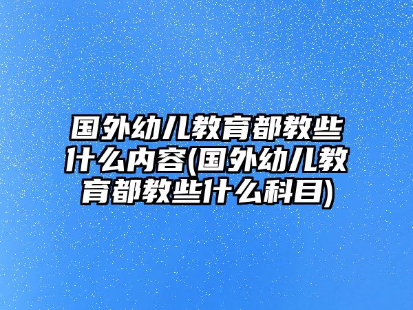 國外幼兒教育都教些什么內(nèi)容(國外幼兒教育都教些什么科目)