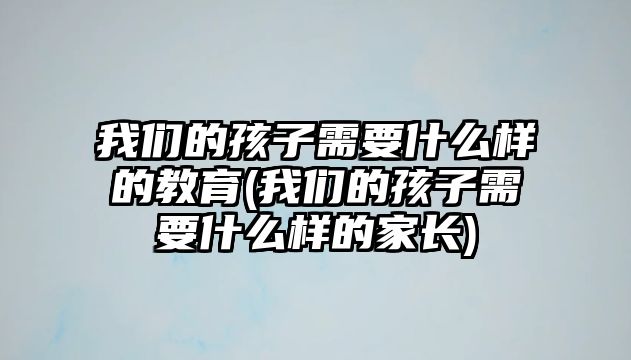 我們的孩子需要什么樣的教育(我們的孩子需要什么樣的家長(zhǎng))