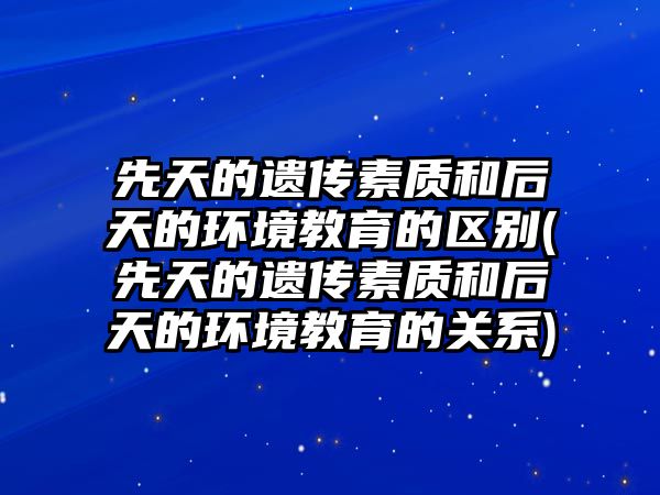 先天的遺傳素質和后天的環(huán)境教育的區(qū)別(先天的遺傳素質和后天的環(huán)境教育的關系)