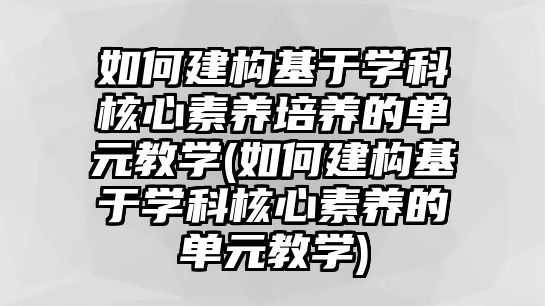 如何建構(gòu)基于學(xué)科核心素養(yǎng)培養(yǎng)的單元教學(xué)(如何建構(gòu)基于學(xué)科核心素養(yǎng)的單元教學(xué))