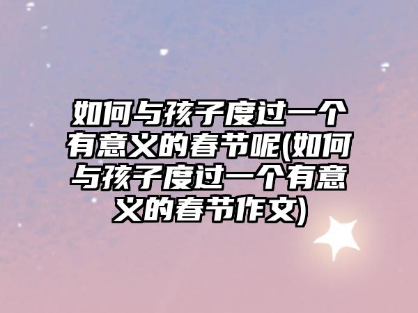 如何與孩子度過一個(gè)有意義的春節(jié)呢(如何與孩子度過一個(gè)有意義的春節(jié)作文)