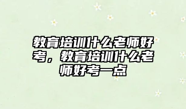 教育培訓(xùn)什么老師好考，教育培訓(xùn)什么老師好考一點(diǎn)