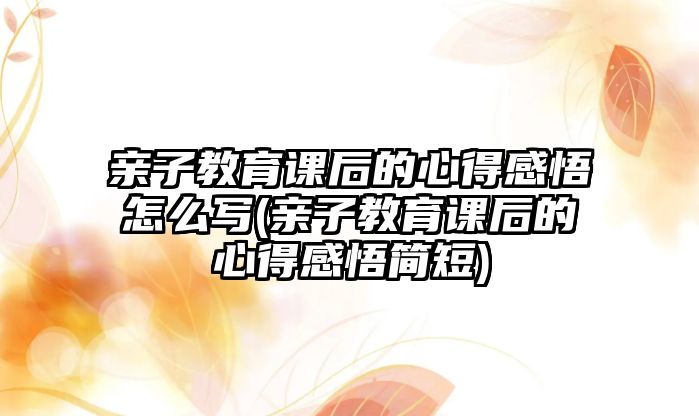 親子教育課后的心得感悟怎么寫(親子教育課后的心得感悟簡短)