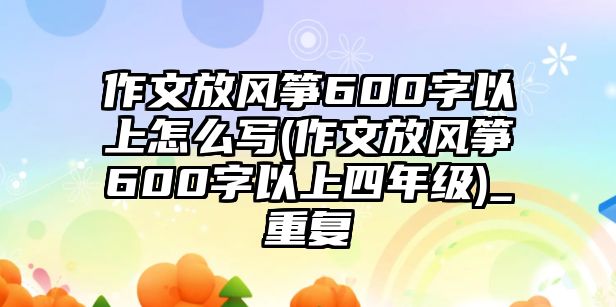 作文放風(fēng)箏600字以上怎么寫(作文放風(fēng)箏600字以上四年級)_重復(fù)