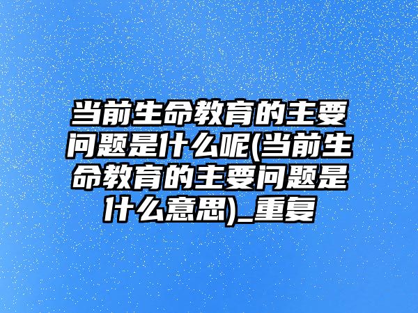 當(dāng)前生命教育的主要問題是什么呢(當(dāng)前生命教育的主要問題是什么意思)_重復(fù)