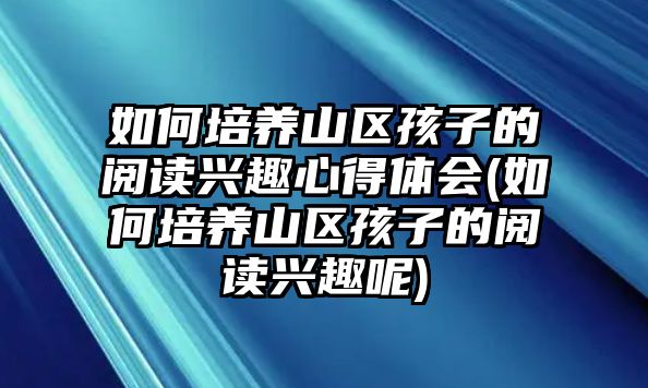 如何培養(yǎng)山區(qū)孩子的閱讀興趣心得體會(huì)(如何培養(yǎng)山區(qū)孩子的閱讀興趣呢)