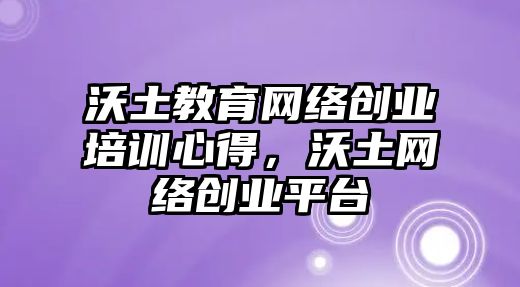 沃土教育網(wǎng)絡創(chuàng)業(yè)培訓心得，沃土網(wǎng)絡創(chuàng)業(yè)平臺