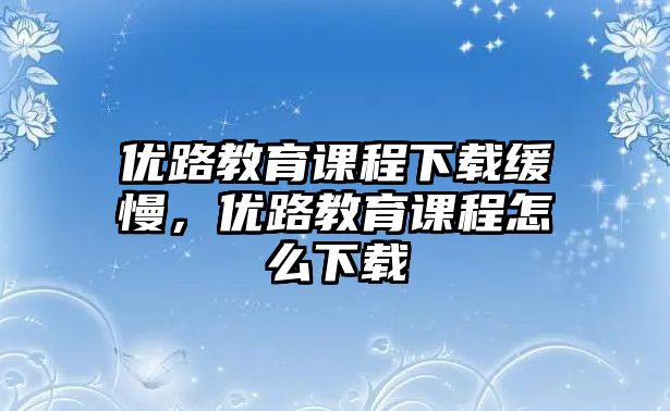 優(yōu)路教育課程下載緩慢，優(yōu)路教育課程怎么下載