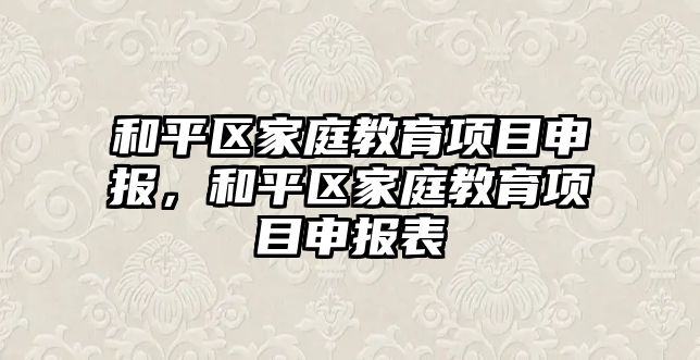 和平區(qū)家庭教育項目申報，和平區(qū)家庭教育項目申報表