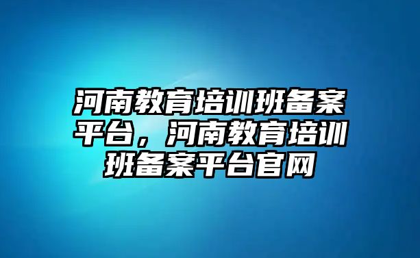 河南教育培訓班備案平臺，河南教育培訓班備案平臺官網(wǎng)