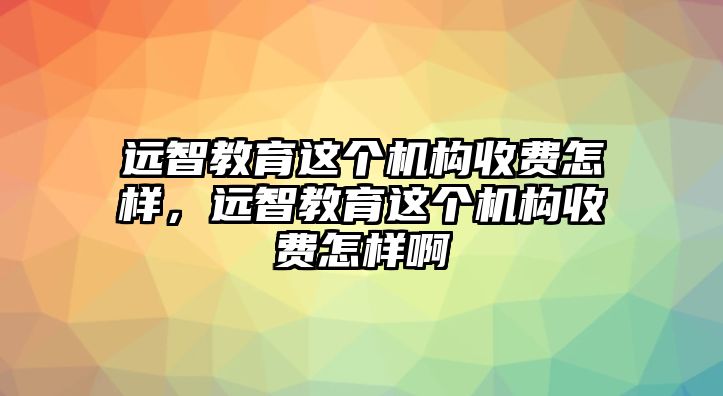 遠(yuǎn)智教育這個(gè)機(jī)構(gòu)收費(fèi)怎樣，遠(yuǎn)智教育這個(gè)機(jī)構(gòu)收費(fèi)怎樣啊