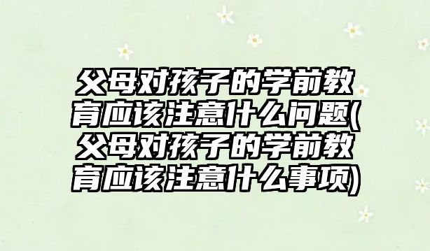 父母對孩子的學(xué)前教育應(yīng)該注意什么問題(父母對孩子的學(xué)前教育應(yīng)該注意什么事項(xiàng))