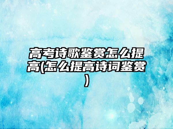 高考詩歌鑒賞怎么提高(怎么提高詩詞鑒賞)