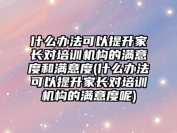 什么辦法可以提升家長對培訓(xùn)機(jī)構(gòu)的滿意度和滿意度(什么辦法可以提升家長對培訓(xùn)機(jī)構(gòu)的滿意度呢)