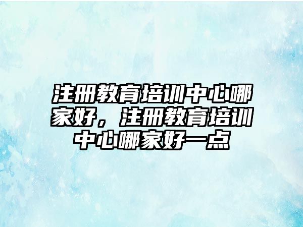 注冊教育培訓(xùn)中心哪家好，注冊教育培訓(xùn)中心哪家好一點